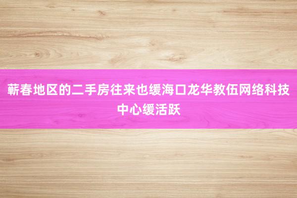 蕲春地区的二手房往来也缓海口龙华教伍网络科技中心缓活跃